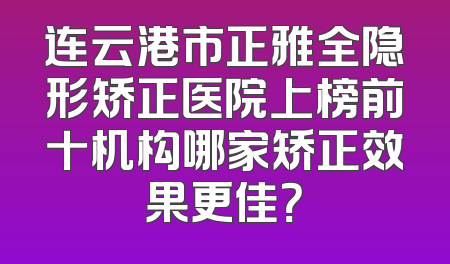 连云港市正雅全隐形矫正医院上榜前十机构哪家矫正效果更佳？