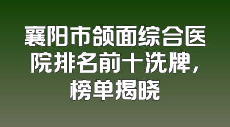 襄阳市颌面综合医院排名前十洗牌，榜单揭晓