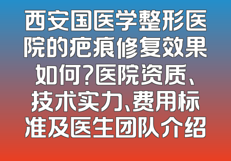 西安国医学整形医院的疤痕修复效果如何？医院资质、技术实力、费用标准及医生团队介绍