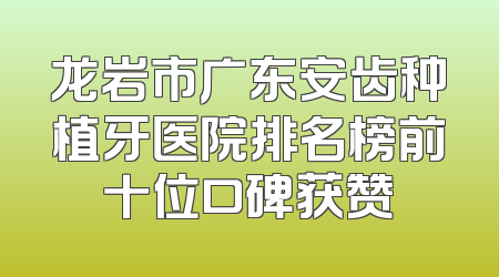 龙岩市广东安齿种植牙医院排名榜前十位口碑获赞