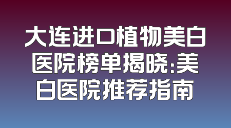 大连进口植物美白医院榜单揭晓：美白医院推荐指南