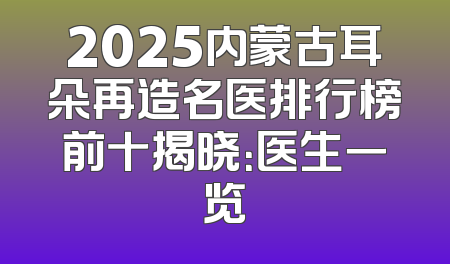 2025内蒙古耳朵再造名医排行榜前十揭晓：医生一览