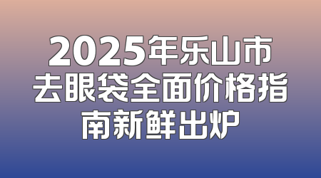 2025年乐山市去眼袋全面价格指南新鲜出炉