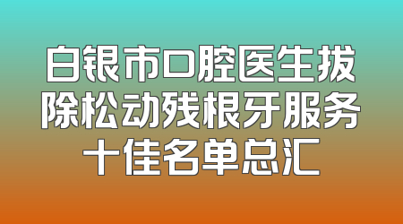 白银市口腔医生拔除松动残根牙服务十佳名单总汇