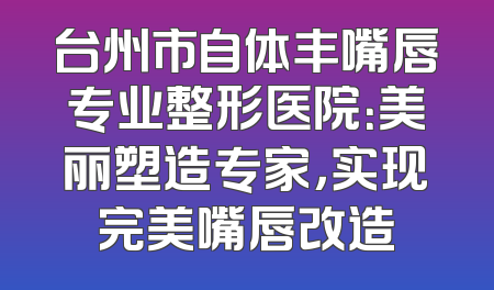 台州市自体丰嘴唇专业整形医院：美丽塑造专家，实现完美嘴唇改造