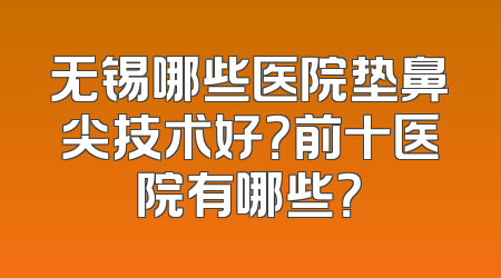 无锡哪些医院垫鼻尖技术好？前十医院有哪些？