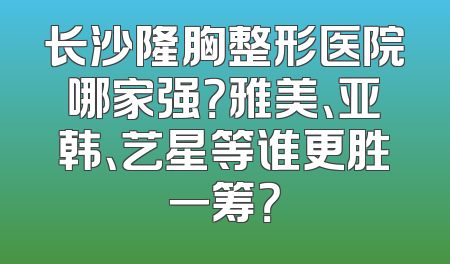 长沙隆胸整形医院哪家强？雅美、亚韩、艺星等谁更胜一筹？