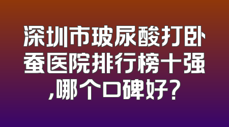 深圳市玻尿酸打卧蚕医院排行榜十强，哪个口碑好？