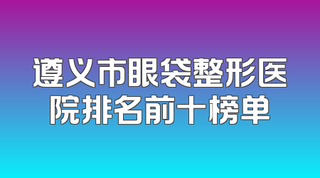 遵义市眼袋整形医院排名前十榜单