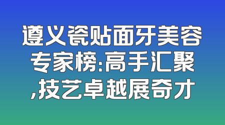 遵义瓷贴面牙美容专家榜：高手汇聚，技艺卓越展奇才