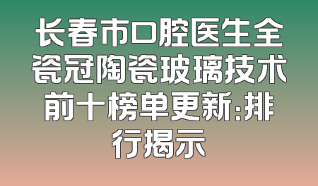 长春市口腔医生全瓷冠陶瓷玻璃技术前十榜单更新：排行揭示