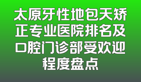太原牙性地包天矫正专业医院排名及口腔门诊部受欢迎程度盘点