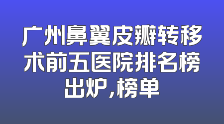 广州鼻翼皮瓣转移术前五医院排名榜出炉，榜单