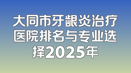 大同市牙龈炎治疗医院排名与专业选择2025年
