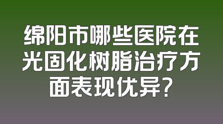 绵阳市哪些医院在光固化树脂治疗方面表现优异？