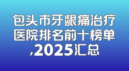 包头市牙龈痛治疗医院排名前十榜单，2025汇总