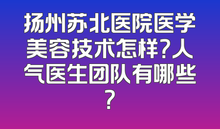 扬州苏北医院医学美容技术怎样？人气医生团队有哪些？