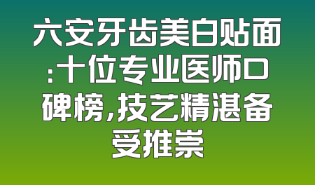六安牙齿美白贴面：十位专业医师口碑榜，技艺精湛备受推崇