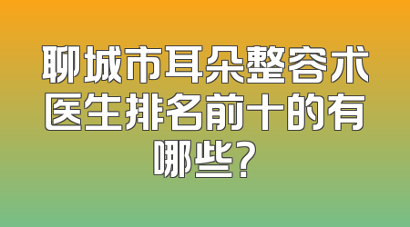 聊城市耳朵整容术医生排名前十的有哪些？