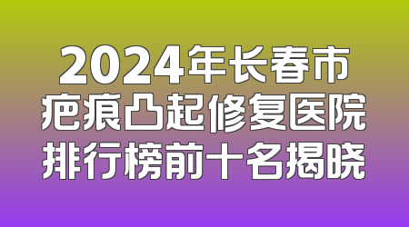 2024年长春市疤痕凸起修复医院排行榜前十名揭晓