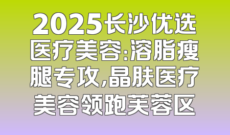 2025长沙优选医疗美容：溶脂瘦腿专攻，晶肤医疗美容领跑芙蓉区