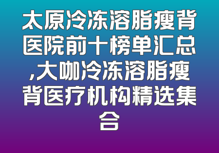太原冷冻溶脂瘦背医院前十榜单汇总，大咖冷冻溶脂瘦背医疗机构精选集合