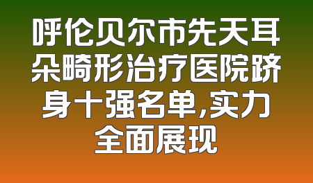 呼伦贝尔市先天耳朵畸形治疗医院跻身十强名单，实力全面展现