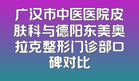 广汉市中医医院皮肤科与德阳东美奥拉克整形门诊部口碑对比