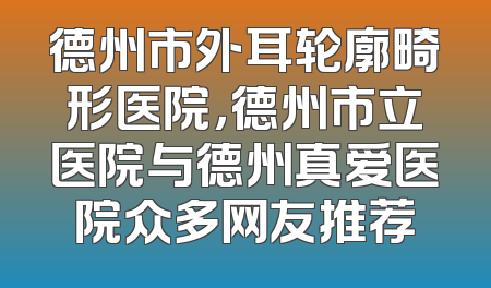 德州市外耳轮廓畸形医院，德州市立医院与德州真爱医院众多网友推荐