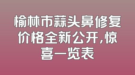 榆林市蒜头鼻修复价格全新公开，惊喜一览表