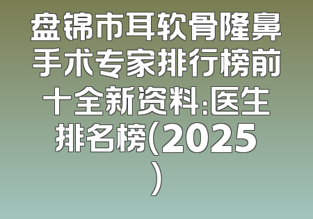 盘锦市耳软骨隆鼻手术专家排行榜前十全新资料：医生排名榜（2025）