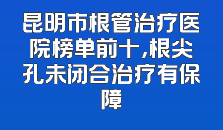 昆明市根管治疗医院榜单前十，根尖孔未闭合治疗有保障