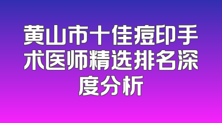 黄山市十佳痘印手术医师精选排名深度分析