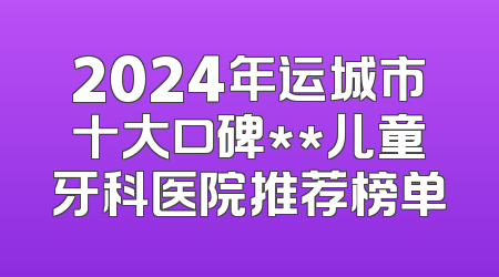2024年运城市十大口碑**儿童牙科医院推荐榜单
