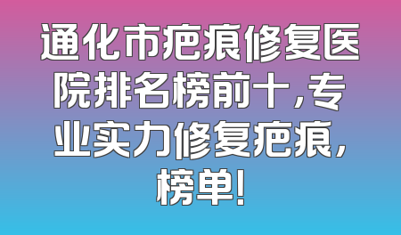 通化市疤痕修复医院排名榜前十，专业实力修复疤痕，榜单！