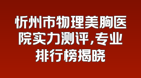 忻州市物理美胸医院实力测评，专业排行榜揭晓