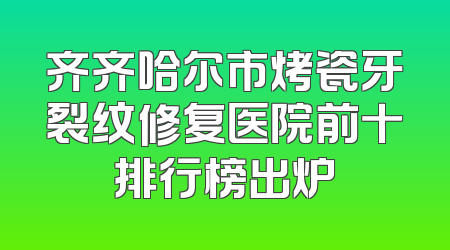 齐齐哈尔市烤瓷牙裂纹修复医院前十排行榜出炉