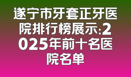 遂宁市牙套正牙医院排行榜展示：2025年前十名医院名单