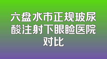六盘水市正规玻尿酸注射下眼睑医院对比