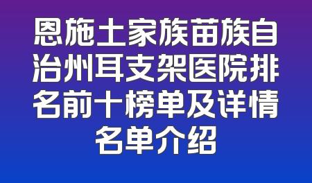 恩施土家族苗族自治州耳支架医院排名前十榜单及详情名单介绍