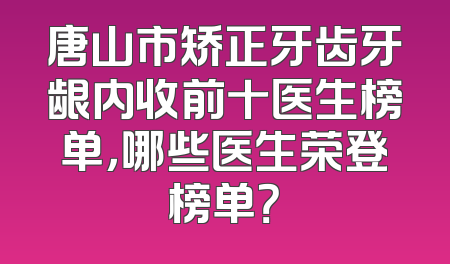 唐山市矫正牙齿牙龈内收前十医生榜单，哪些医生荣登榜单？