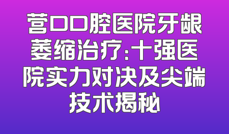 营口口腔医院牙龈萎缩治疗：十强医院实力对决及尖端技术揭秘