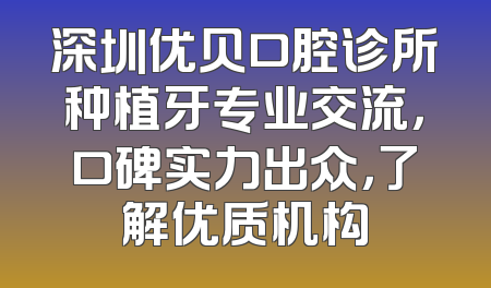深圳优贝口腔诊所种植牙专业交流，口碑实力出众，了解优质机构