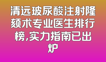 清远玻尿酸注射隆颏术专业医生排行榜，实力指南已出炉