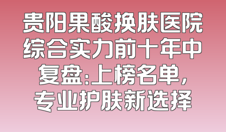 贵阳果酸换肤医院综合实力前十年中复盘：上榜名单，专业护肤新选择