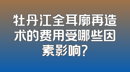 牡丹江全耳廓再造术的费用受哪些因素影响？