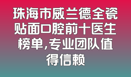 珠海市威兰德全瓷贴面口腔前十医生榜单，专业团队值得信赖
