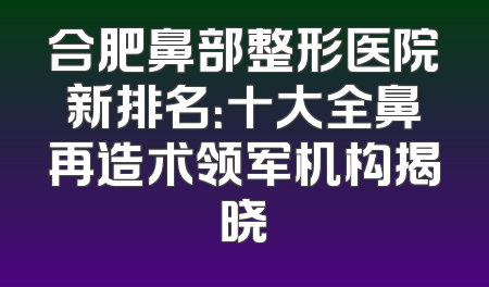 合肥鼻部整形医院新排名：十大全鼻再造术领军机构揭晓