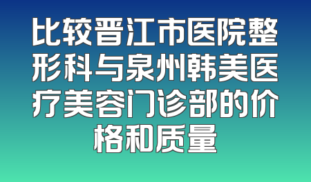 比较晋江市医院整形科与泉州韩美医疗美容门诊部的价格和质量
