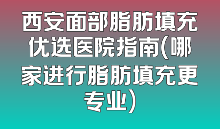 西安面部脂肪填充优选医院指南(哪家进行脂肪填充更专业)